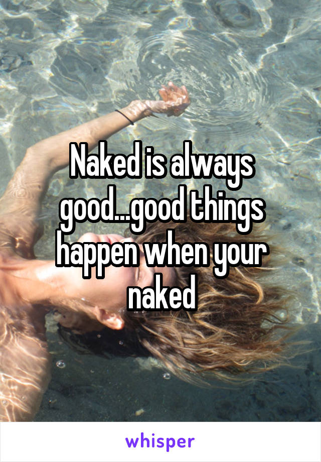 Naked is always good...good things happen when your naked