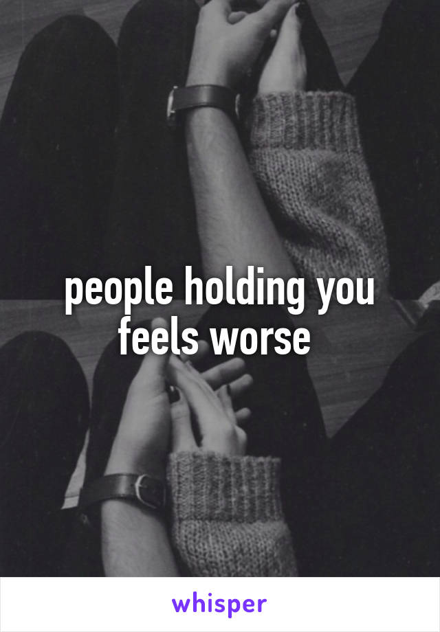 people holding you feels worse 