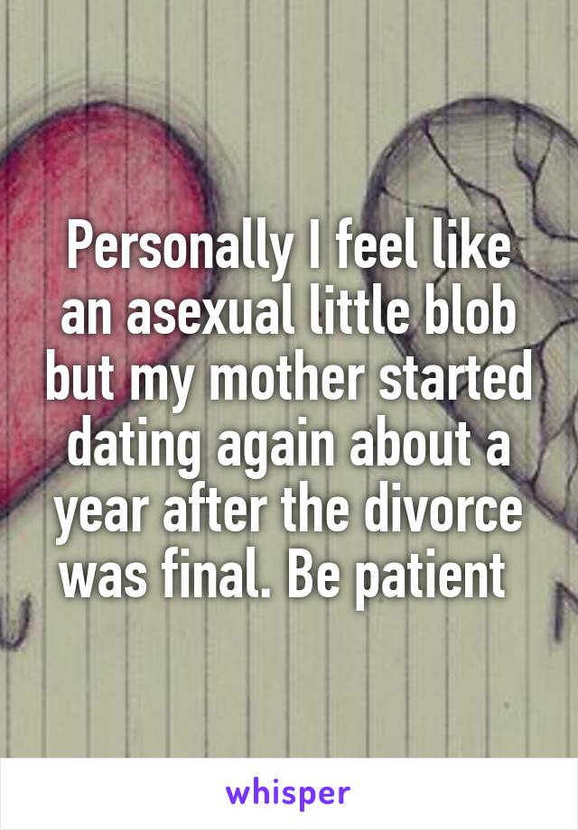 Personally I feel like an asexual little blob but my mother started dating again about a year after the divorce was final. Be patient 