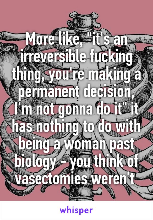 More like, "it's an irreversible fucking thing, you're making a permanent decision, I'm not gonna do it" it has nothing to do with being a woman past biology - you think of vasectomies weren't 