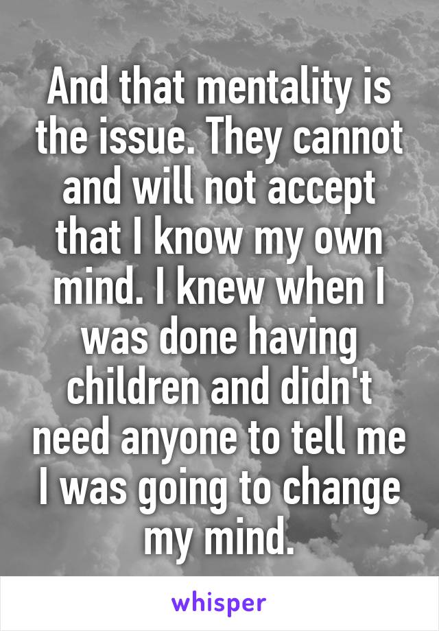 And that mentality is the issue. They cannot and will not accept that I know my own mind. I knew when I was done having children and didn't need anyone to tell me I was going to change my mind.