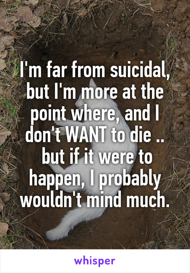 I'm far from suicidal, but I'm more at the point where, and I don't WANT to die ..
 but if it were to happen, I probably wouldn't mind much.