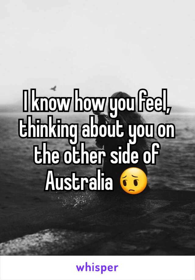 I know how you feel, thinking about you on the other side of Australia 😔