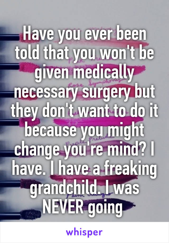 Have you ever been told that you won't be given medically necessary surgery but they don't want to do it because you might change you're mind? I have. I have a freaking grandchild. I was NEVER going 