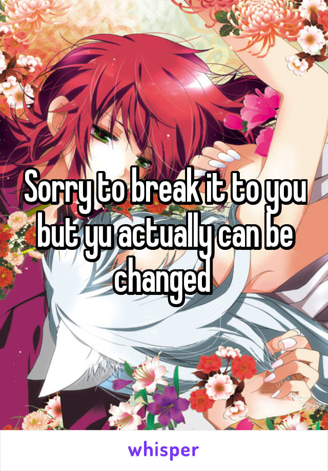Sorry to break it to you but yu actually can be changed 