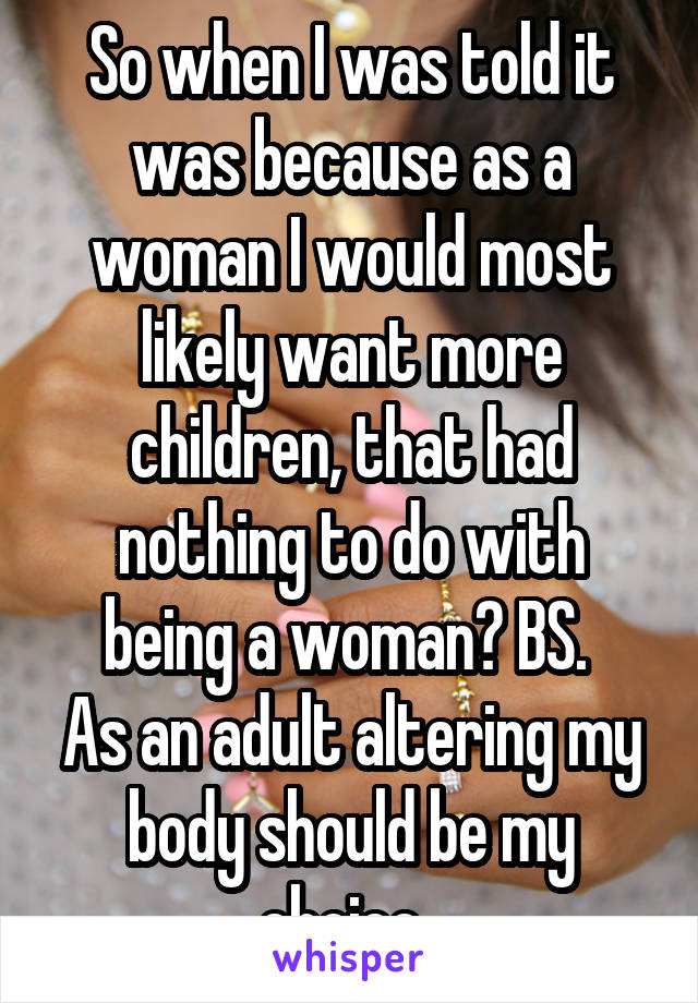 So when I was told it was because as a woman I would most likely want more children, that had nothing to do with being a woman? BS. 
As an adult altering my body should be my choice. 