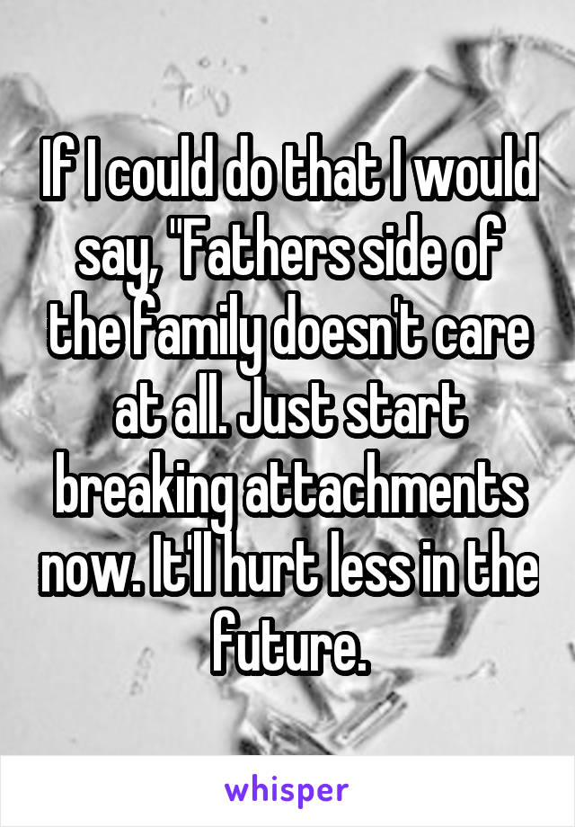 If I could do that I would say, "Fathers side of the family doesn't care at all. Just start breaking attachments now. It'll hurt less in the future.