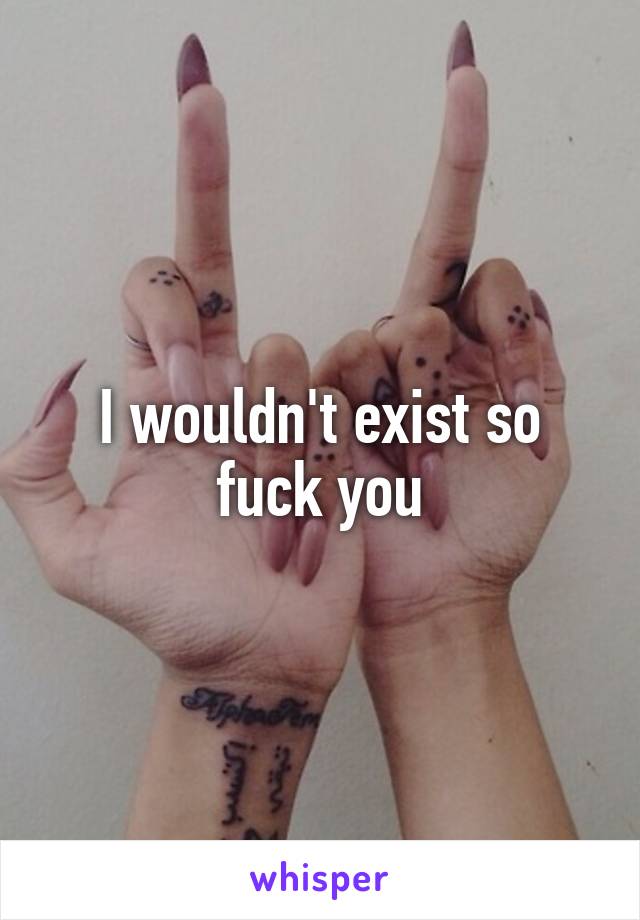 I wouldn't exist so fuck you