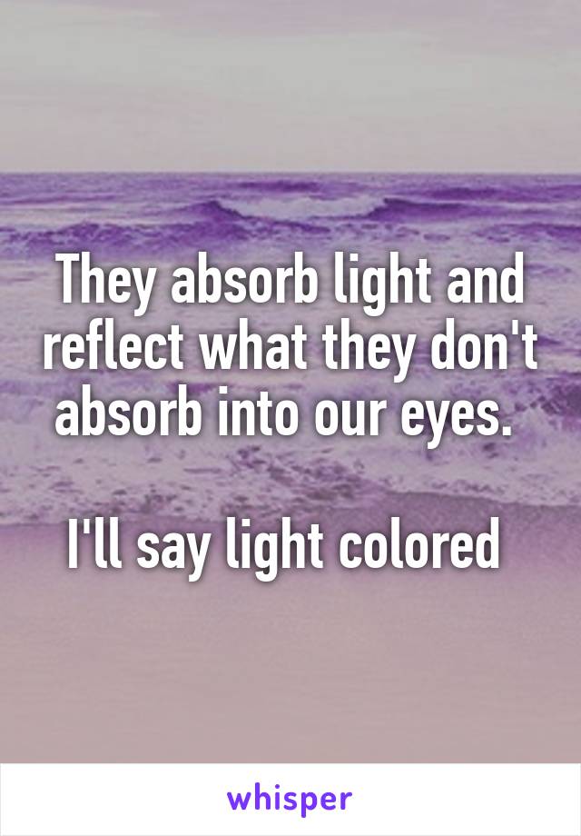 They absorb light and reflect what they don't absorb into our eyes. 

I'll say light colored 
