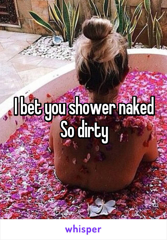 I bet you shower naked
So dirty