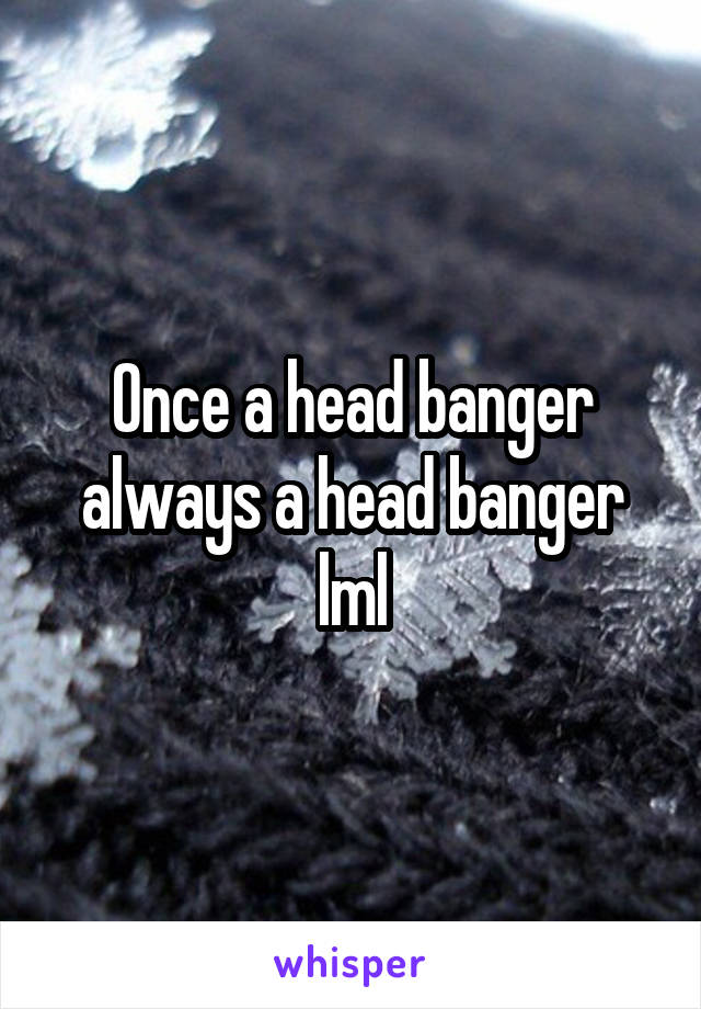 Once a head banger always a head banger lml