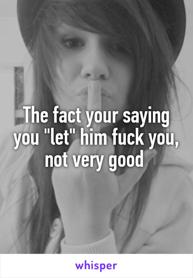 The fact your saying you "let" him fuck you, not very good 