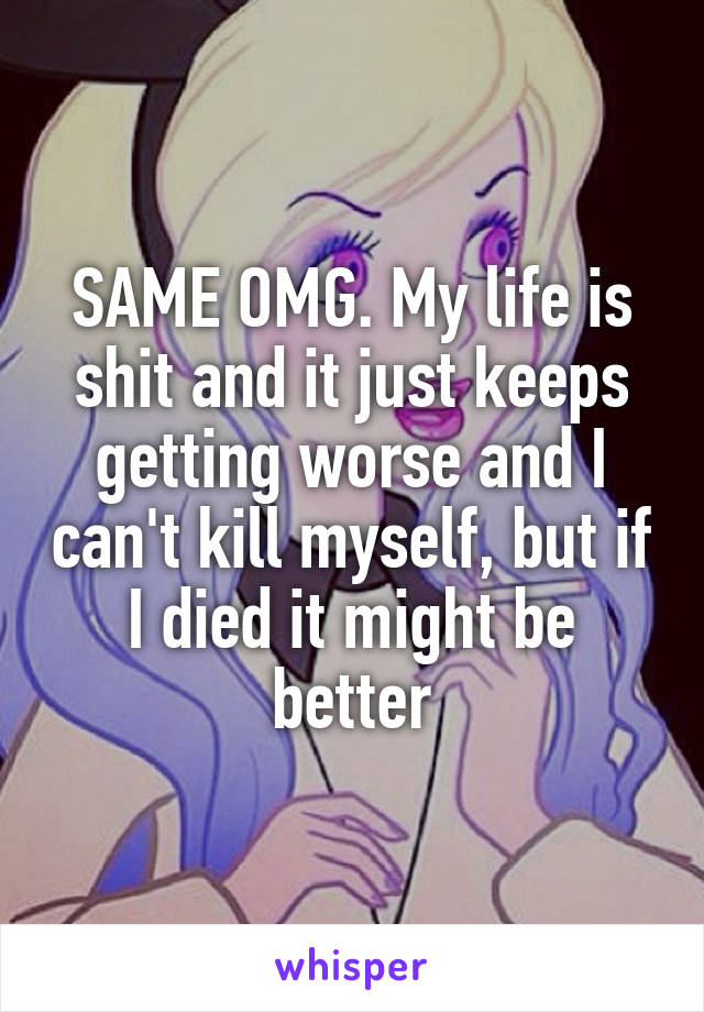 SAME OMG. My life is shit and it just keeps getting worse and I can't kill myself, but if I died it might be better