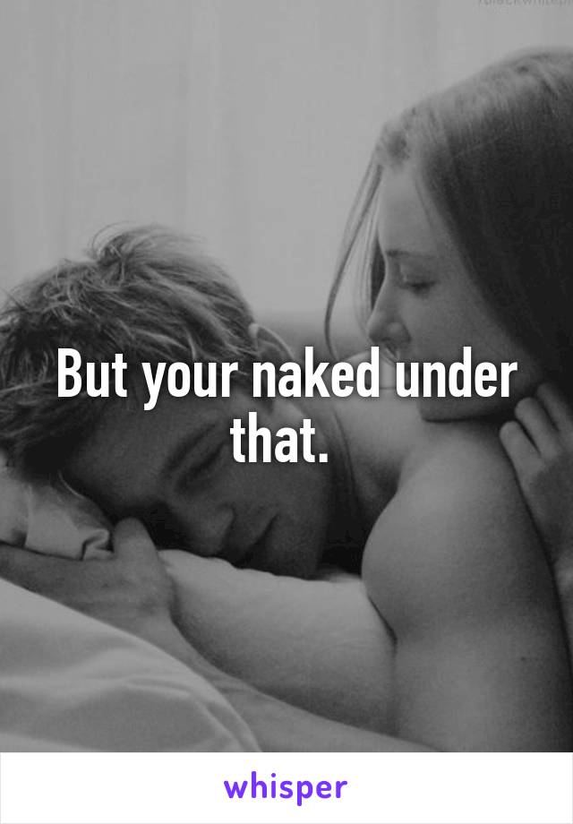 But your naked under that. 