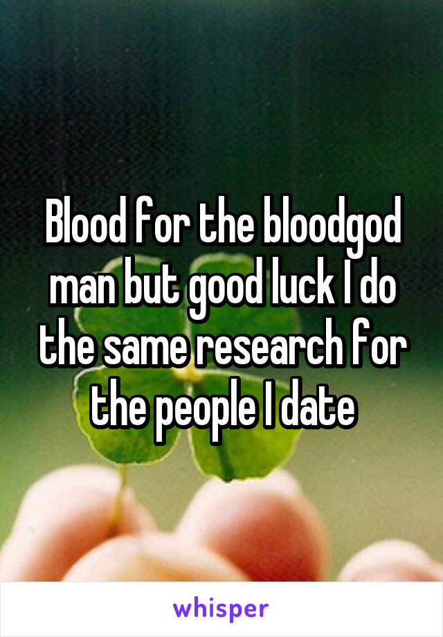 Blood for the bloodgod man but good luck I do the same research for the people I date