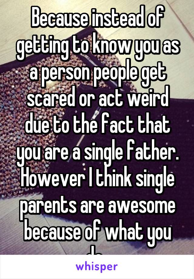 Because instead of getting to know you as a person people get scared or act weird due to the fact that you are a single father. However I think single parents are awesome because of what you do. 