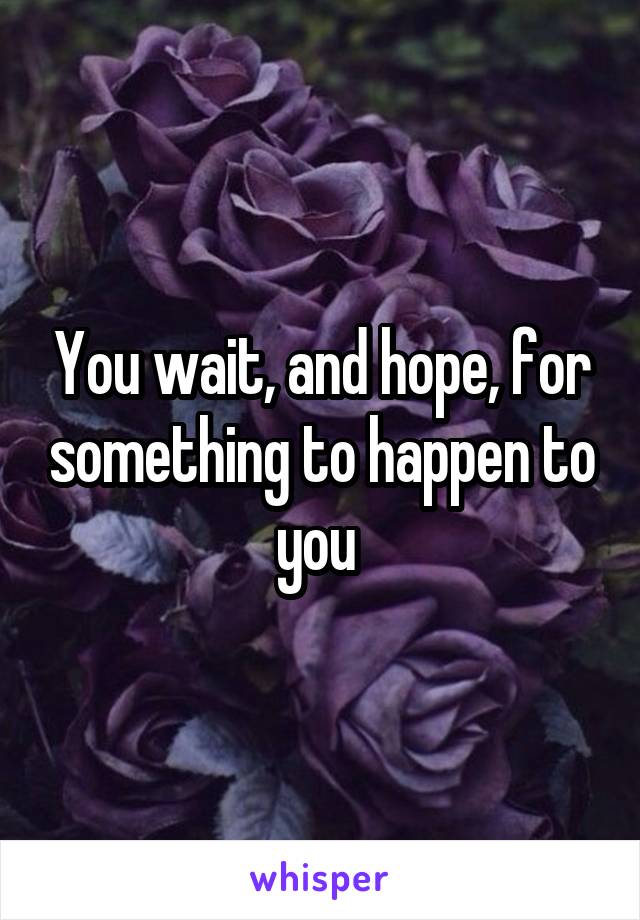 You wait, and hope, for something to happen to you 
