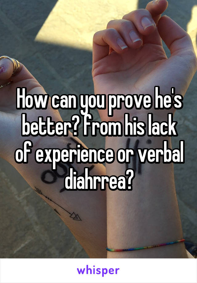 How can you prove he's better? from his lack of experience or verbal diahrrea?