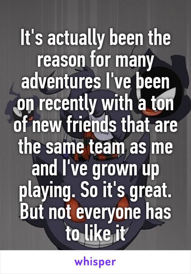 It's actually been the reason for many adventures I've been on recently with a ton of new friends that are the same team as me and I've grown up playing. So it's great. But not everyone has to like it