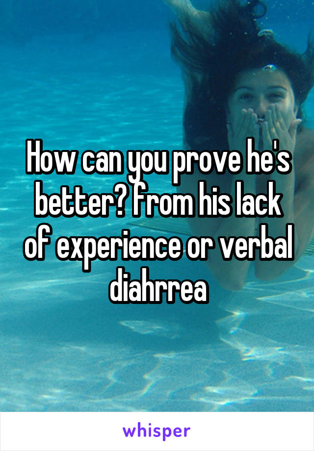How can you prove he's better? from his lack of experience or verbal diahrrea