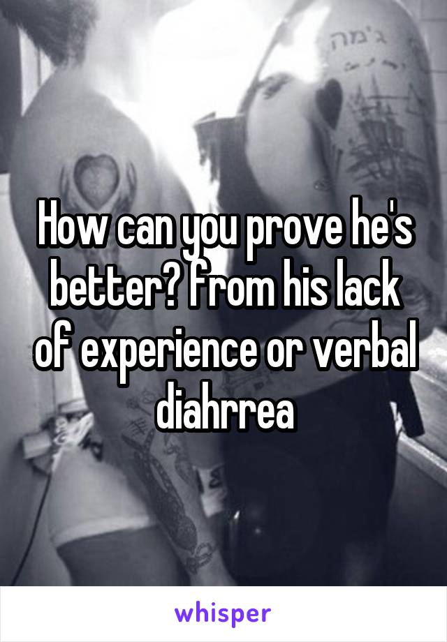 How can you prove he's better? from his lack of experience or verbal diahrrea