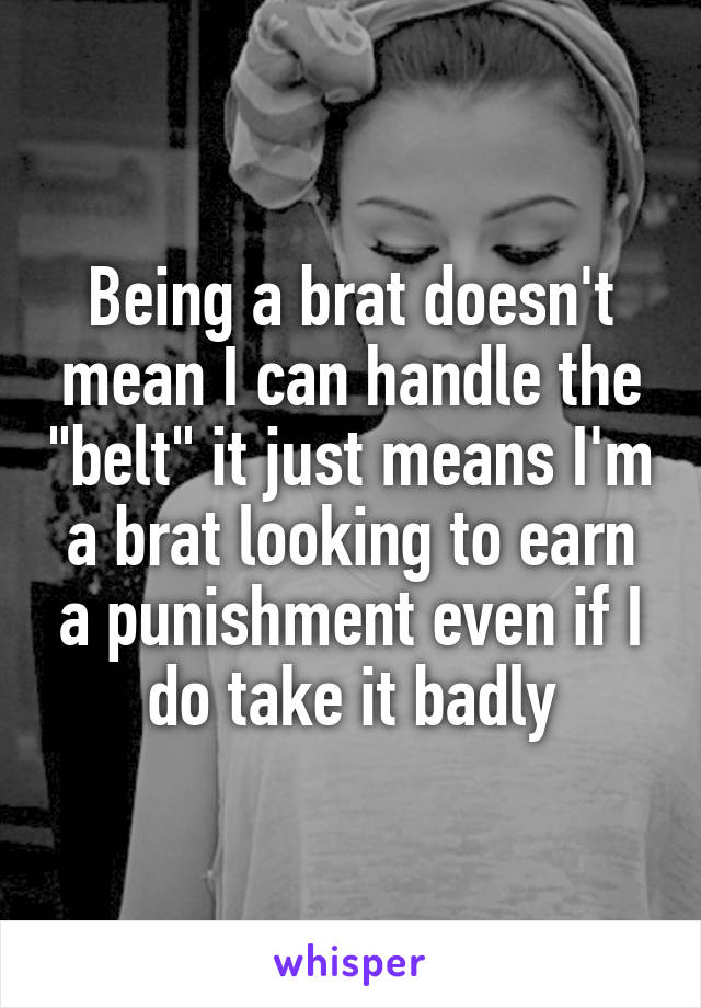 Being a brat doesn't mean I can handle the "belt" it just means I'm a brat looking to earn a punishment even if I do take it badly