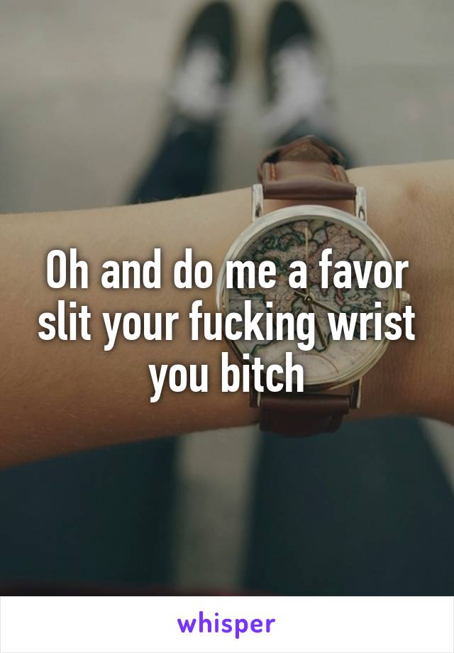 Oh and do me a favor slit your fucking wrist you bitch