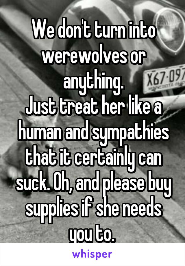 We don't turn into werewolves or anything.
Just treat her like a human and sympathies that it certainly can suck. Oh, and please buy supplies if she needs you to. 