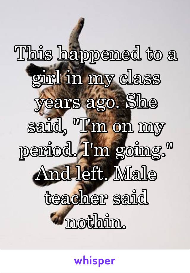 This happened to a girl in my class years ago. She said, "I'm on my period. I'm going." And left. Male teacher said nothin.