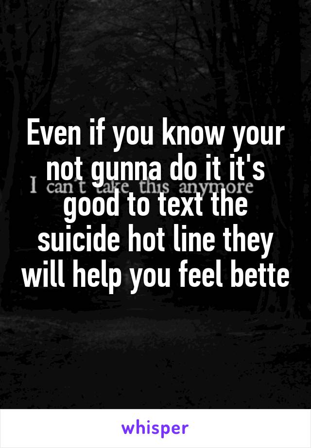 Even if you know your not gunna do it it's good to text the suicide hot line they will help you feel bette 
