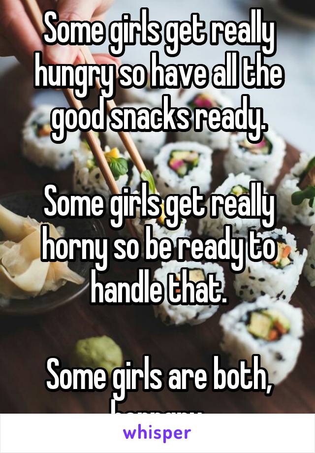 Some girls get really hungry so have all the good snacks ready.

Some girls get really horny so be ready to handle that.

Some girls are both, horngry.
