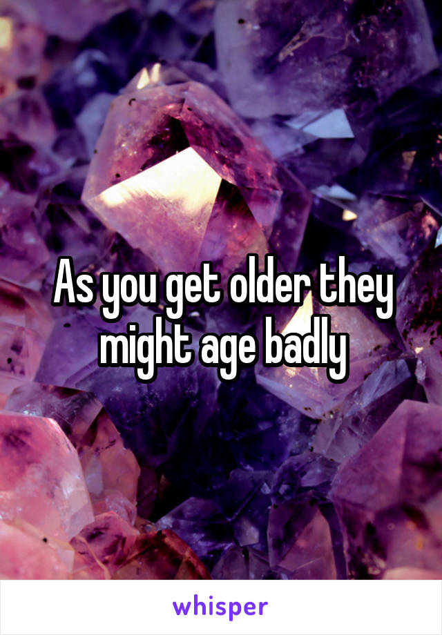 As you get older they might age badly