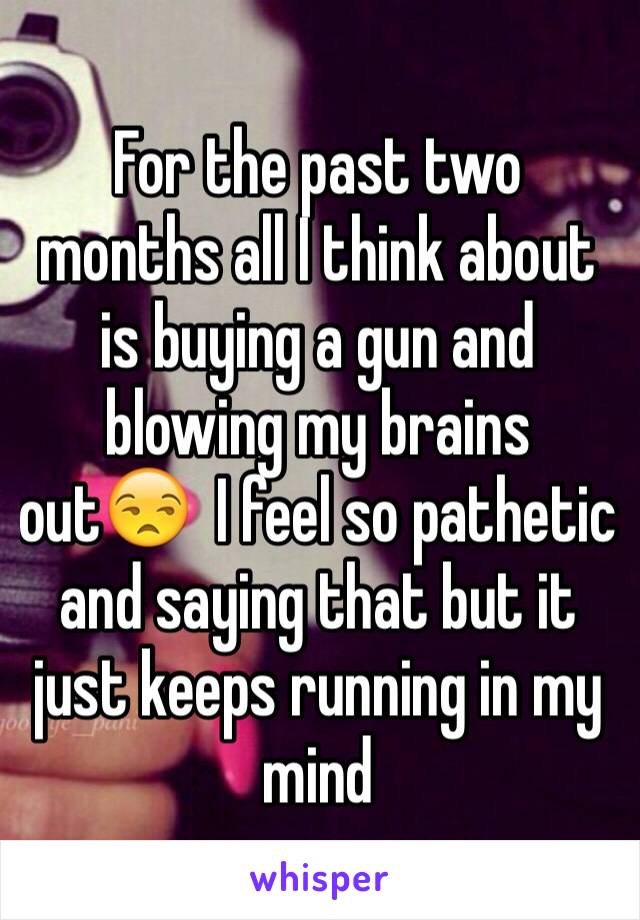 For the past two months all I think about is buying a gun and blowing my brains out😒  I feel so pathetic and saying that but it just keeps running in my mind