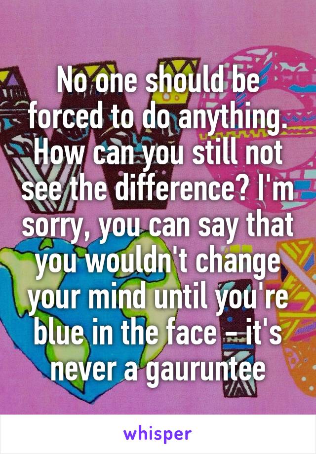 No one should be forced to do anything. How can you still not see the difference? I'm sorry, you can say that you wouldn't change your mind until you're blue in the face - it's never a gauruntee