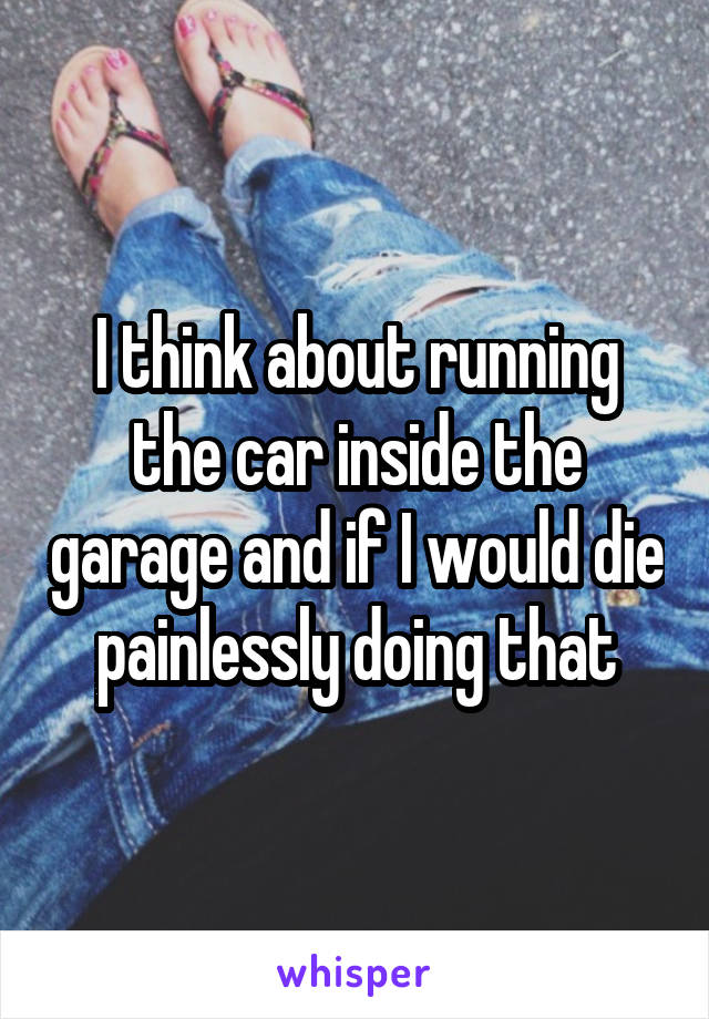 I think about running the car inside the garage and if I would die painlessly doing that
