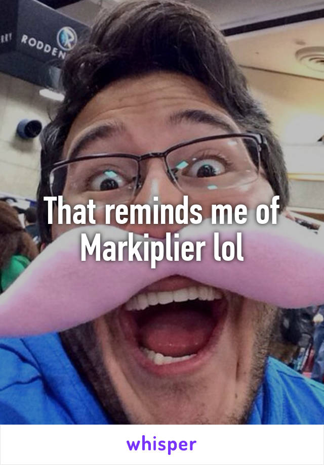 That reminds me of Markiplier lol