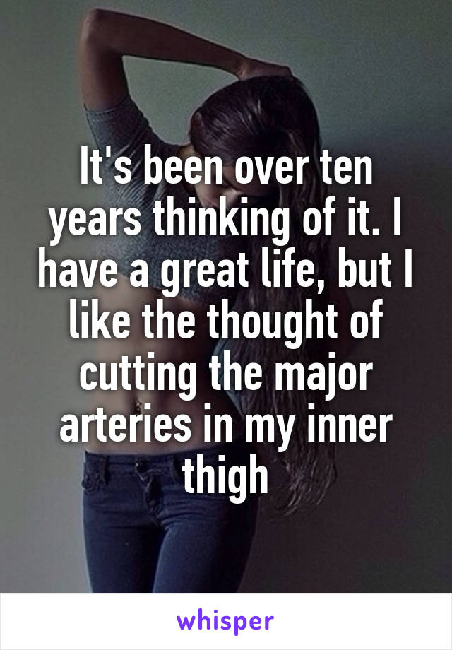 It's been over ten years thinking of it. I have a great life, but I like the thought of cutting the major arteries in my inner thigh