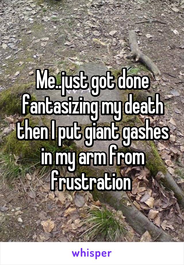 Me..just got done fantasizing my death then I put giant gashes in my arm from frustration 