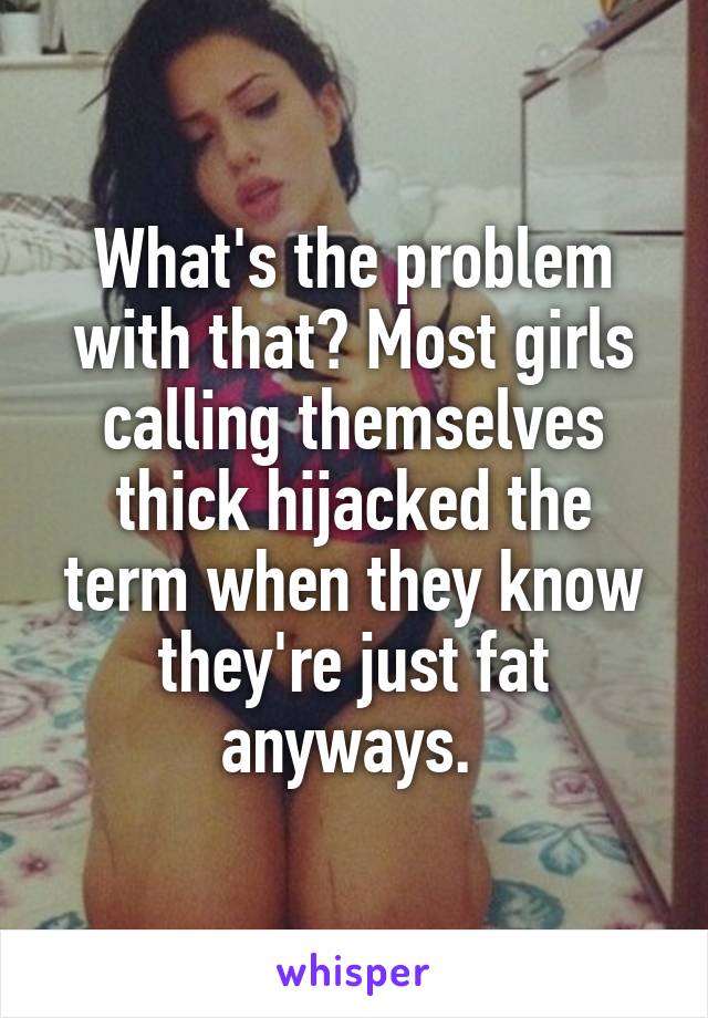 What's the problem with that? Most girls calling themselves thick hijacked the term when they know they're just fat anyways. 