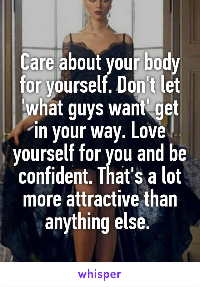 Care about your body for yourself. Don't let 'what guys want' get in your way. Love yourself for you and be confident. That's a lot more attractive than anything else. 