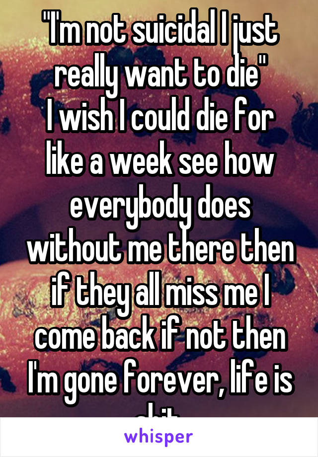 "I'm not suicidal I just really want to die"
I wish I could die for like a week see how everybody does without me there then if they all miss me I come back if not then I'm gone forever, life is shit 