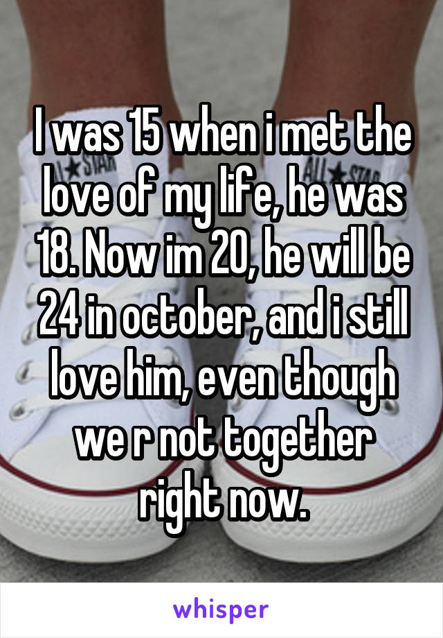 I was 15 when i met the love of my life, he was 18. Now im 20, he will be 24 in october, and i still love him, even though we r not together right now.