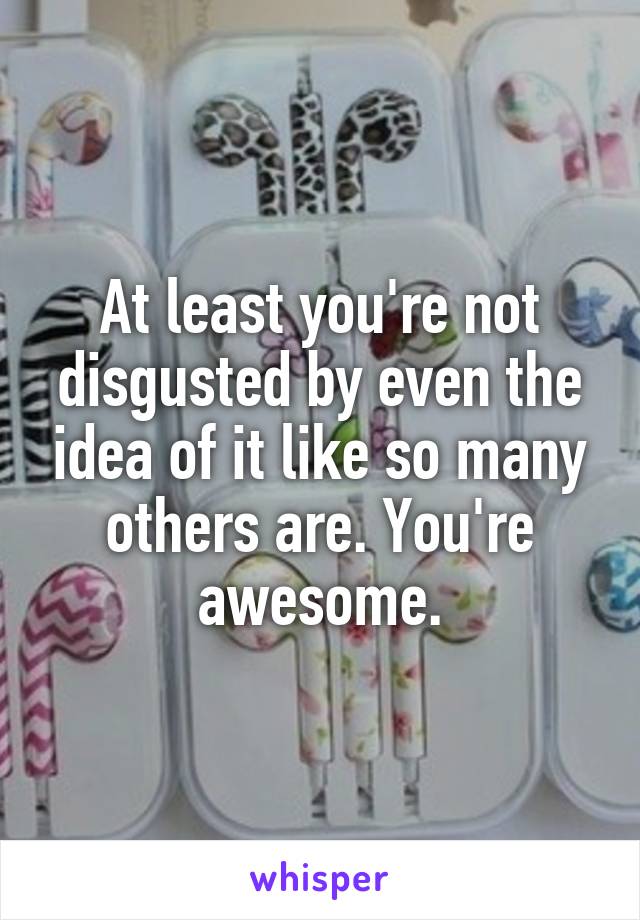 At least you're not disgusted by even the idea of it like so many others are. You're awesome.