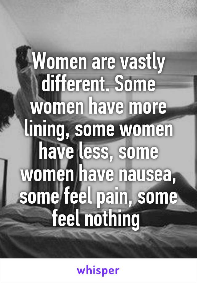 Women are vastly different. Some women have more lining, some women have less, some women have nausea, some feel pain, some feel nothing 