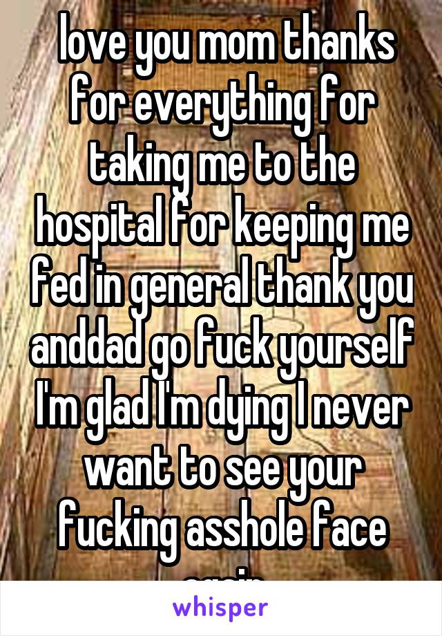  love you mom thanks for everything for taking me to the hospital for keeping me fed in general thank you anddad go fuck yourself I'm glad I'm dying I never want to see your fucking asshole face again