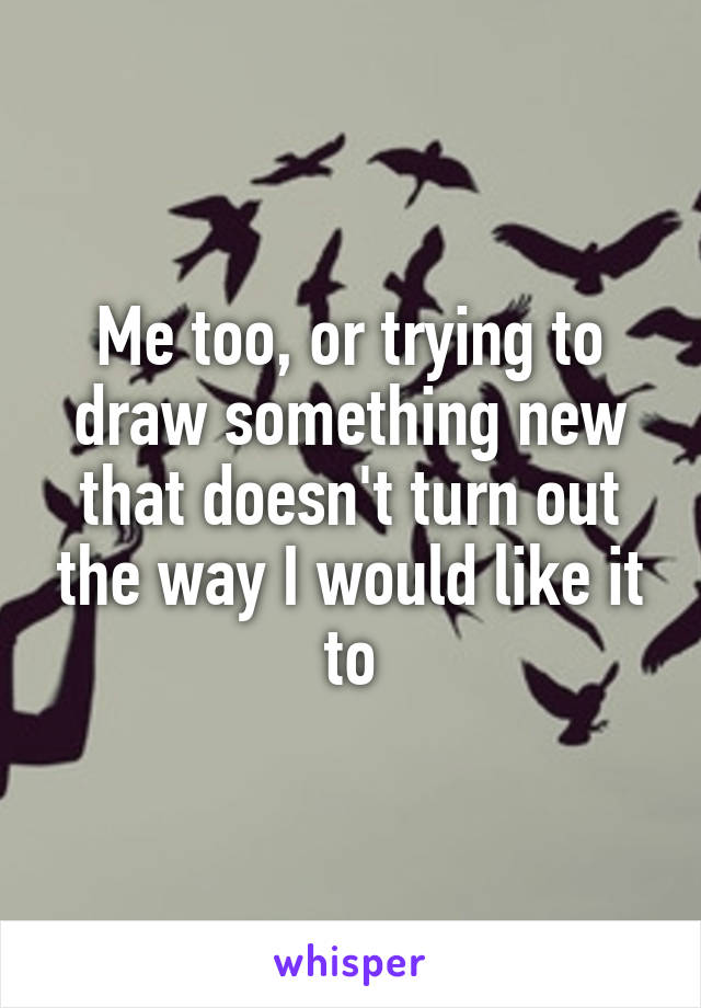Me too, or trying to draw something new that doesn't turn out the way I would like it to