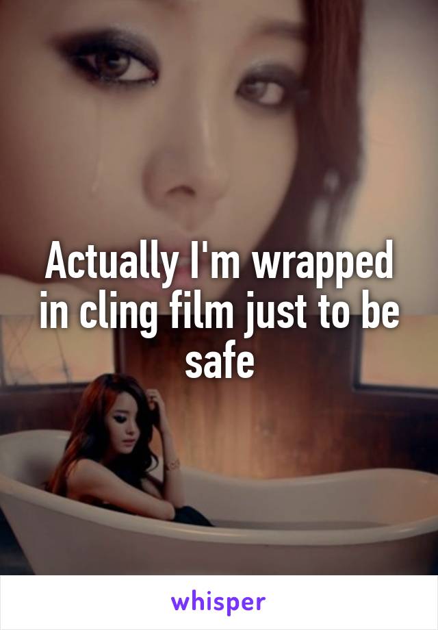 Actually I'm wrapped in cling film just to be safe