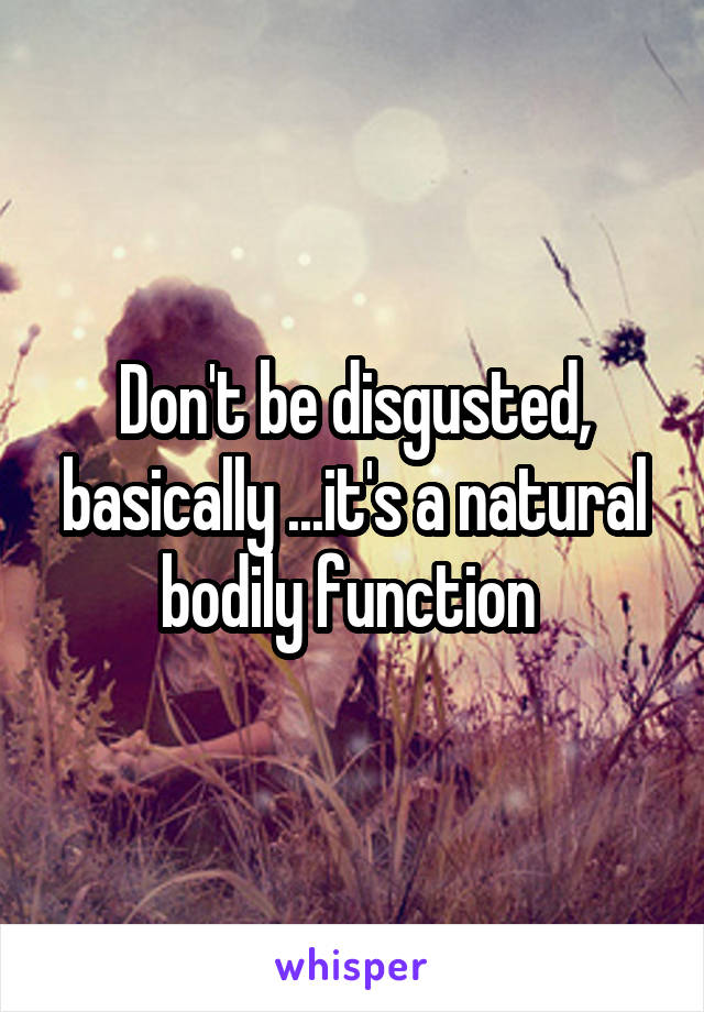 Don't be disgusted, basically ...it's a natural bodily function 