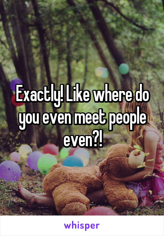 Exactly! Like where do you even meet people even?!