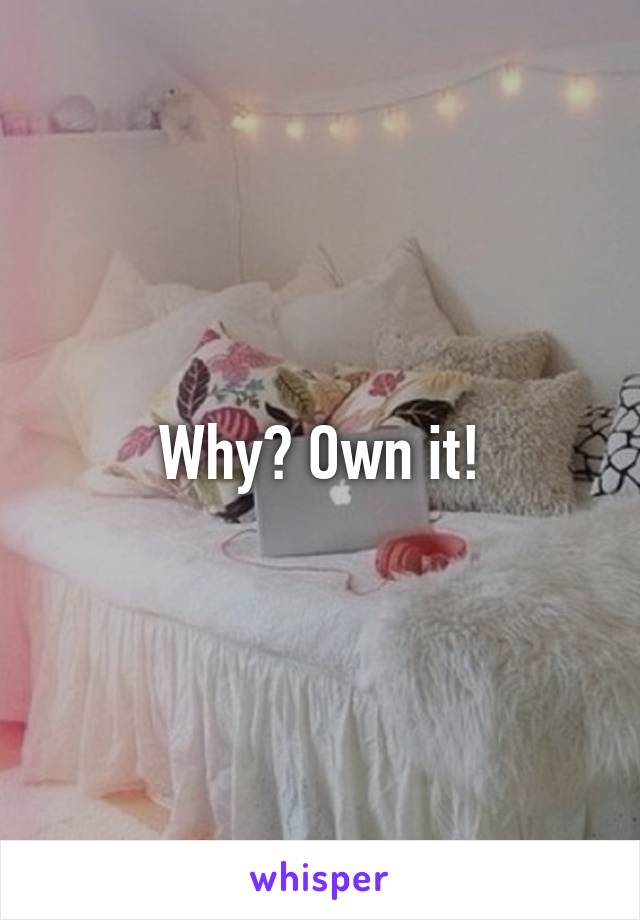 Why? Own it!